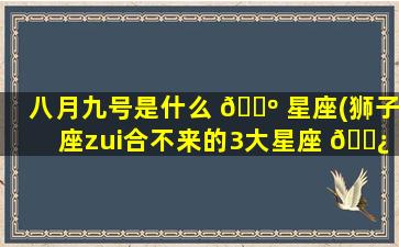 八月九号是什么 🌺 星座(狮子座zui
合不来的3大星座 🌿 )